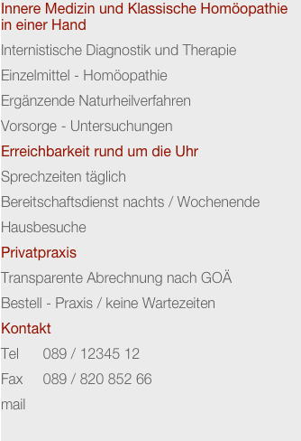 Innere Medizin und Klassische Homöopathie in einer Hand
Internistische Diagnostik und Therapie
Einzelmittel - Homöopathie
Ergänzende Naturheilverfahren
Vorsorge - Untersuchungen
Erreichbarkeit rund um die Uhr
Sprechzeiten täglich
Bereitschaftsdienst nachts / Wochenende
Hausbesuche
Privatpraxis
Transparente Abrechnung nach GOÄ
Bestell - Praxis / keine Wartezeiten
Kontakt
Tel      089 / 12345 12
Fax     089 / 820 852 66
mail    
