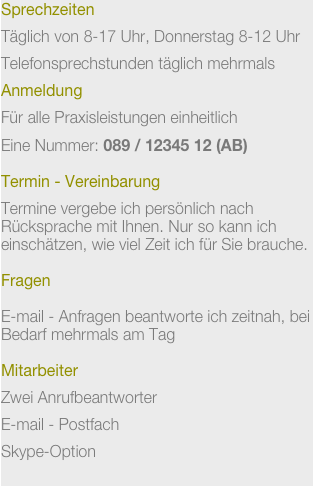 Sprechzeiten

Täglich von 8-17 Uhr, Donnerstag 8-12 Uhr

Telefonsprechstunden täglich mehrmals

Anmeldung


Für alle Praxisleistungen einheitlich


Eine Nummer: 089 / 12345 12 (AB)


Termin - Vereinbarung

Termine vergebe ich persönlich nach Rücksprache mit Ihnen. Nur so kann ich einschätzen, wie viel Zeit ich für Sie brauche.

Fragen

E-mail - Anfragen beantworte ich zeitnah, bei Bedarf mehrmals am Tag

Mitarbeiter

Zwei Anrufbeantworter


E-mail - Postfach


Skype-Option

