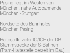 Pasing liegt im Westen von München, nahe Autobahnende München -Stuttgart

Nordseite des Bahnhofes
München Pasing

Haltestelle vieler IC/ICE der DB
Stammstrecke der S-Bahnen
(Tram-Haltestelle derzeit im Bau)