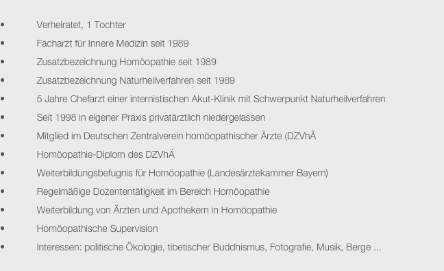 
            Verheiratet, 1 Tochter
            Facharzt für Innere Medizin seit 1989
            Zusatzbezeichnung Homöopathie seit 1989
            Zusatzbezeichnung Naturheilverfahren seit 1989
            5 Jahre Chefarzt einer internistischen Akut-Klinik mit Schwerpunkt Naturheilverfahren
            Seit 1998 in eigener Praxis privatärztlich niedergelassen
            Mitglied im Deutschen Zentralverein homöopathischer Ärzte (DZVhÄ
            Homöopathie-Diplom des DZVhÄ
            Weiterbildungsbefugnis für Homöopathie (Landesärztekammer Bayern)
            Regelmäßige Dozententätigkeit im Bereich Homöopathie
            Weiterbildung von Ärzten und Apothekern in Homöopathie
            Homöopathische Supervision
            Interessen: politische Ökologie, tibetischer Buddhismus, Fotografie, Musik, Berge ...
