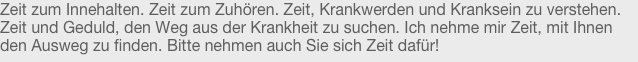 Zeit zum Innehalten. Zeit zum Zuhören. Zeit, Krankwerden und Kranksein zu verstehen. Zeit und Geduld, den Weg aus der Krankheit zu suchen. Ich nehme mir Zeit, mit Ihnen den Ausweg zu finden. Bitte nehmen auch Sie sich Zeit dafür!